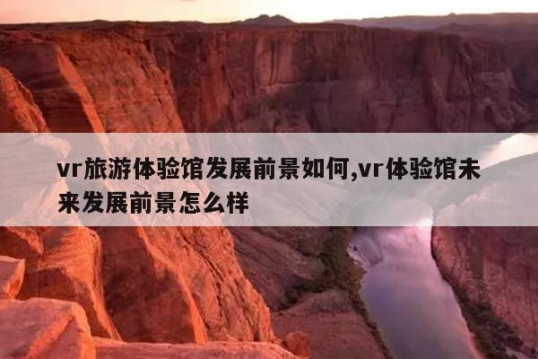 vr旅游体验馆的发展前景如何，vr体验馆的未来发展前景如何？
